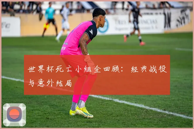 世界杯死亡小组全回顾：经典战役与意外结局