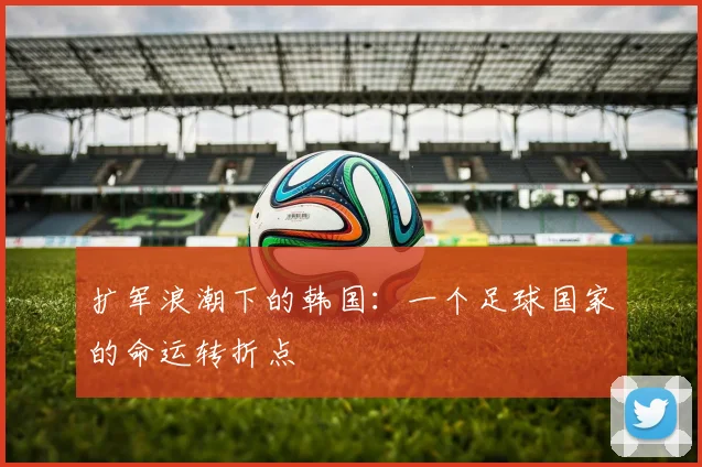 扩军浪潮下的韩国:一个足球国家的命运转折点