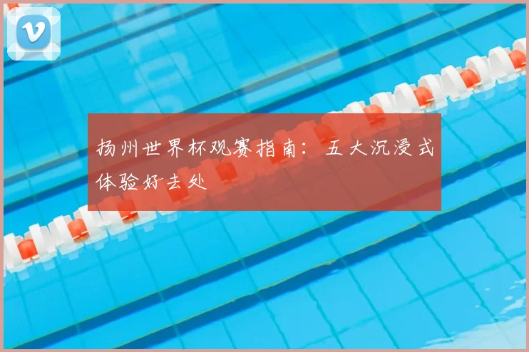 扬州世界杯观赛指南：五大沉浸式体验好去处