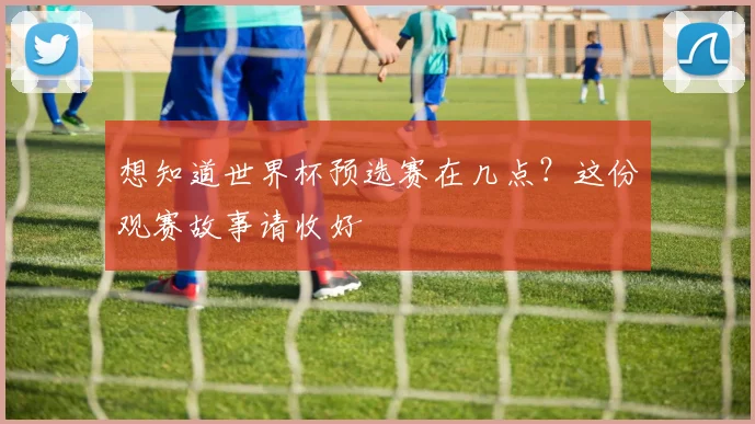 想知道世界杯预选赛在几点？这份观赛故事请收好