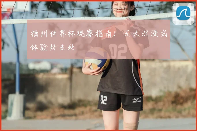 扬州世界杯观赛指南：五大沉浸式体验好去处