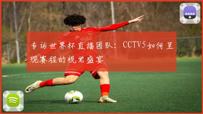 专访世界杯直播团队:CCTV5如何呈现赛程的视觉盛宴