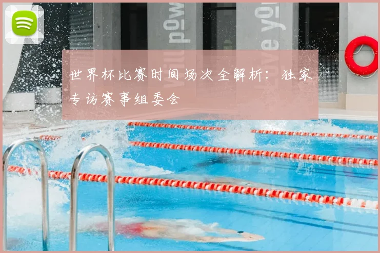 世界杯比赛时间场次全解析：独家专访赛事组委会