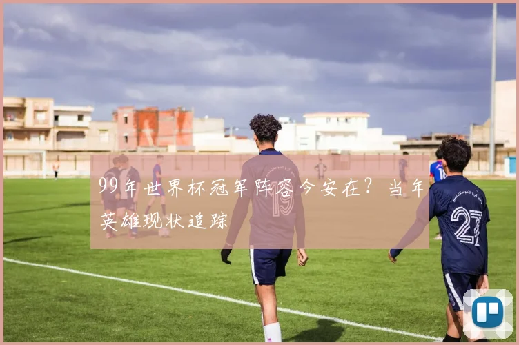 99年世界杯冠军阵容今安在？当年英雄现状追踪