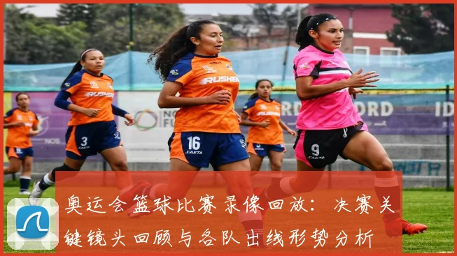奥运会篮球比赛录像回放：决赛关键镜头回顾与各队出线形势分析