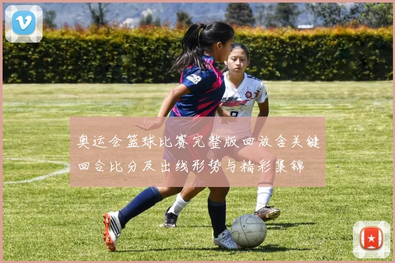 奥运会篮球比赛完整版回放含关键回合比分及出线形势与精彩集锦