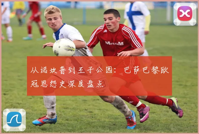 从诺坎普到王子公园：巴萨巴黎欧冠恩怨史深度盘点