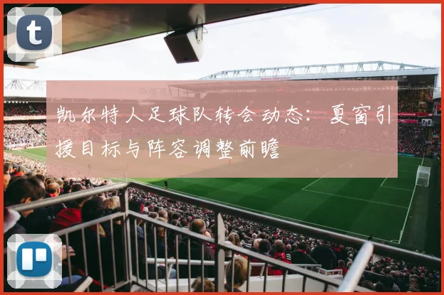 凯尔特人足球队转会动态：夏窗引援目标与阵容调整前瞻