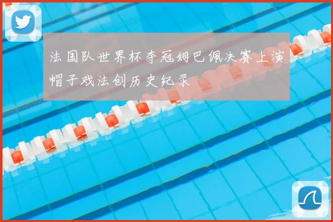 法国队世界杯夺冠姆巴佩决赛上演帽子戏法创历史纪录